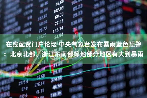 在线配资门户论坛 中央气象台发布暴雨蓝色预警：北京北部、浙江东南部等地部分地区有大到暴雨