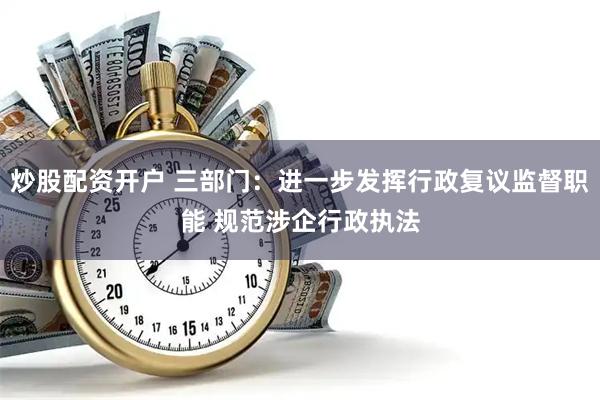 炒股配资开户 三部门：进一步发挥行政复议监督职能 规范涉企行政执法