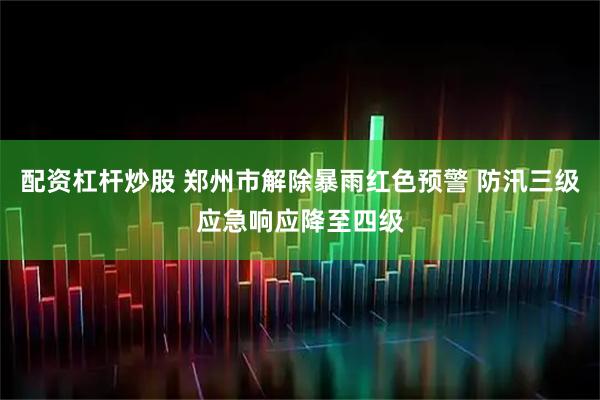 配资杠杆炒股 郑州市解除暴雨红色预警 防汛三级应急响应降至四级