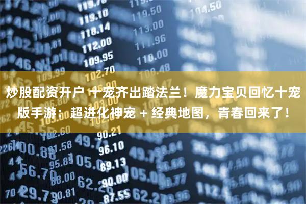 炒股配资开户 十宠齐出踏法兰！魔力宝贝回忆十宠版手游：超进化神宠 + 经典地图，青春回来了！