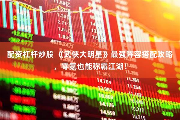 配资杠杆炒股 《武侠大明星》最强阵容搭配攻略，零氪也能称霸江湖！