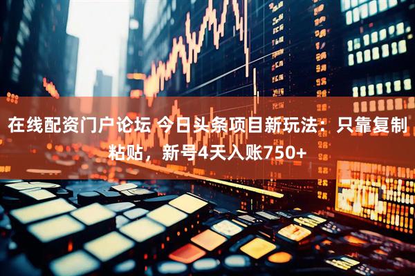 在线配资门户论坛 今日头条项目新玩法：只靠复制粘贴，新号4天入账750+