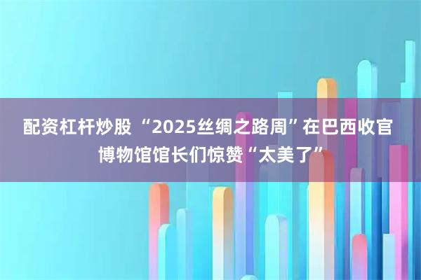 配资杠杆炒股 “2025丝绸之路周”在巴西收官 博物馆馆长们惊赞“太美了”