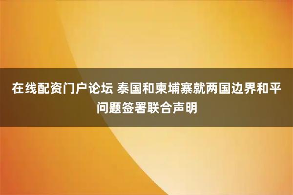 在线配资门户论坛 泰国和柬埔寨就两国边界和平问题签署联合声明