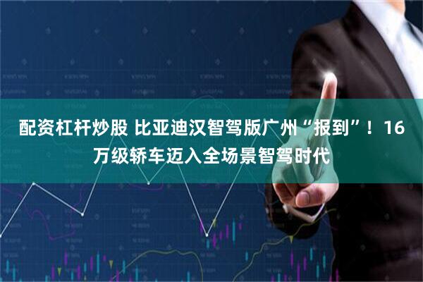 配资杠杆炒股 比亚迪汉智驾版广州“报到”！16万级轿车迈入全场景智驾时代