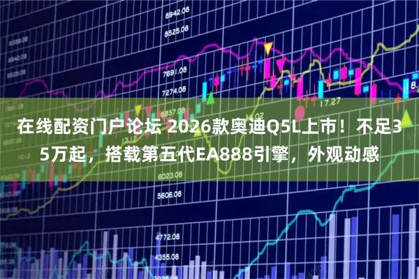 在线配资门户论坛 2026款奥迪Q5L上市！不足35万起，搭载第五代EA888引擎，外观动感
