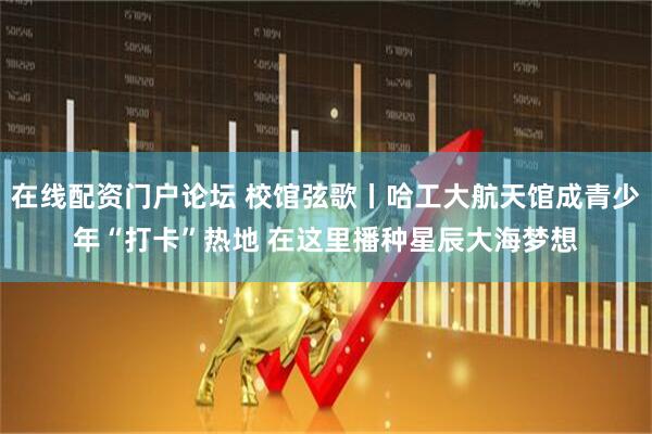 在线配资门户论坛 校馆弦歌丨哈工大航天馆成青少年“打卡”热地 在这里播种星辰大海梦想