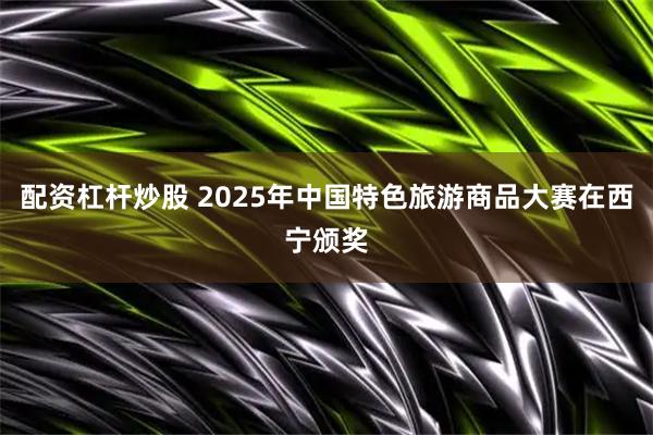 配资杠杆炒股 2025年中国特色旅游商品大赛在西宁颁奖