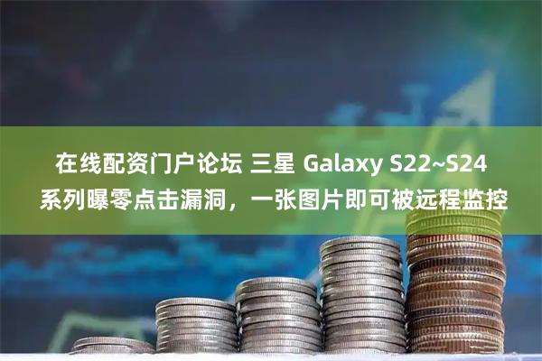 在线配资门户论坛 三星 Galaxy S22~S24 系列曝零点击漏洞，一张图片即可被远程监控