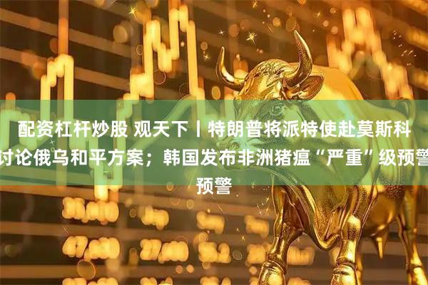 配资杠杆炒股 观天下丨特朗普将派特使赴莫斯科讨论俄乌和平方案；韩国发布非洲猪瘟“严重”级预警