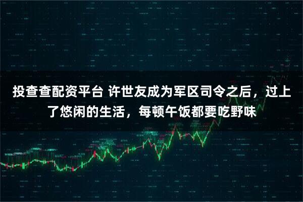 投查查配资平台 许世友成为军区司令之后，过上了悠闲的生活，每顿午饭都要吃野味