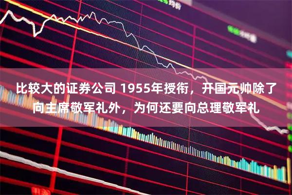 比较大的证券公司 1955年授衔，开国元帅除了向主席敬军礼外，为何还要向总理敬军礼