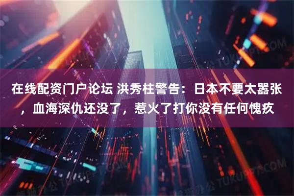 在线配资门户论坛 洪秀柱警告：日本不要太嚣张，血海深仇还没了，惹火了打你没有任何愧疚