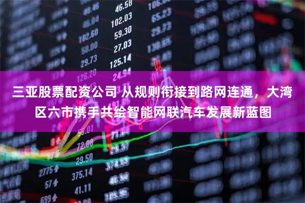 三亚股票配资公司 从规则衔接到路网连通，大湾区六市携手共绘智能网联汽车发展新蓝图