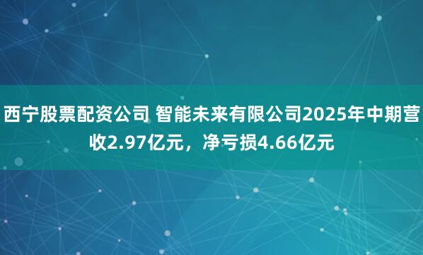 西宁股票配资公司 智能未来有限公司2025年中期营收2.97亿元，净亏损4.66亿元
