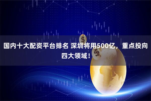 国内十大配资平台排名 深圳将用500亿，重点投向四大领域！