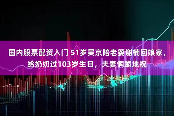 国内股票配资入门 51岁吴京陪老婆谢楠回娘家，给奶奶过103岁生日，夫妻俩跪地祝
