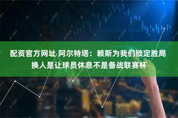 配资官方网址 阿尔特塔：赖斯为我们锁定胜局 换人是让球员休息不是备战联赛杯