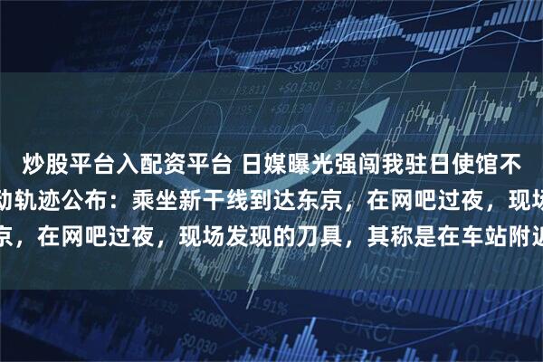 炒股平台入配资平台 日媒曝光强闯我驻日使馆不法之徒照片；案发前行动轨迹公布：乘坐新干线到达东京，在网吧过夜，现场发现的刀具，其称是在车站附近购买