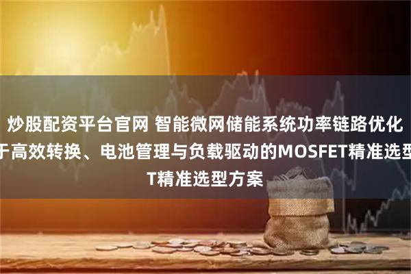 炒股配资平台官网 智能微网储能系统功率链路优化：基于高效转换、电池管理与负载驱动的MOSFET精准选型方案