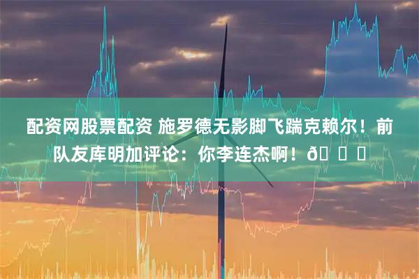 配资网股票配资 施罗德无影脚飞踹克赖尔！前队友库明加评论：你李连杰啊！😂