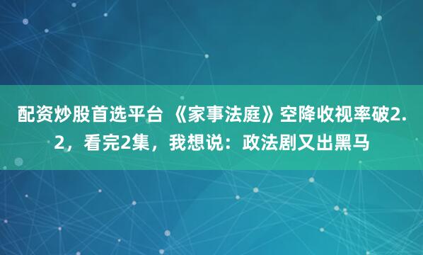 配资炒股首选平台 《家事法庭》空降收视率破2.2，看完2集，我想说：政法剧又出黑马