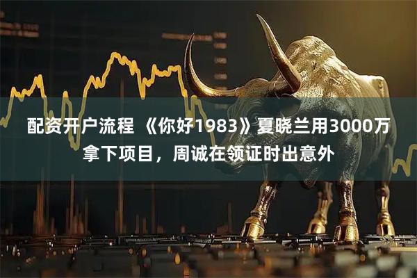 配资开户流程 《你好1983》夏晓兰用3000万拿下项目，周诚在领证时出意外