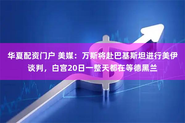华夏配资门户 美媒：万斯将赴巴基斯坦进行美伊谈判，白宫20日一整天都在等德黑兰