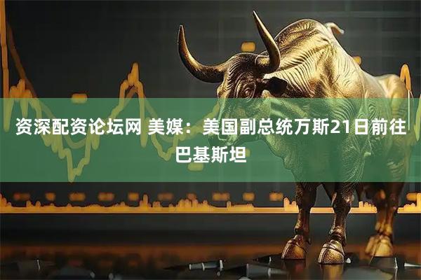 资深配资论坛网 美媒：美国副总统万斯21日前往巴基斯坦