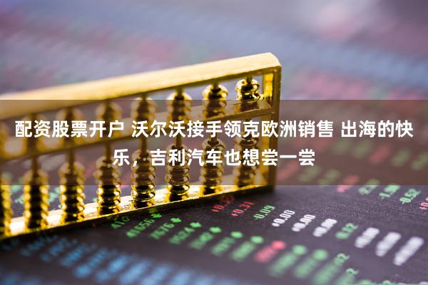 配资股票开户 沃尔沃接手领克欧洲销售 出海的快乐，吉利汽车也想尝一尝