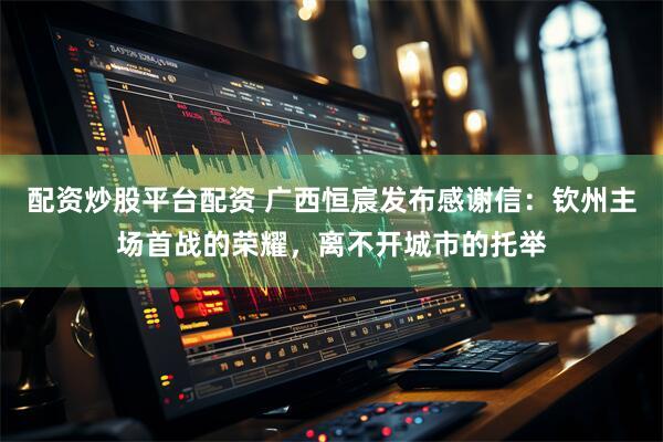 配资炒股平台配资 广西恒宸发布感谢信：钦州主场首战的荣耀，离不开城市的托举