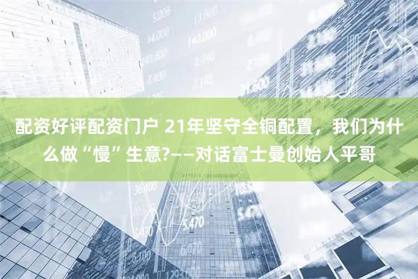 配资好评配资门户 21年坚守全铜配置，我们为什么做“慢”生意?——对话富士曼创始人平哥