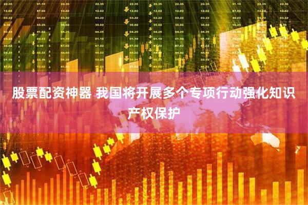 股票配资神器 我国将开展多个专项行动强化知识产权保护